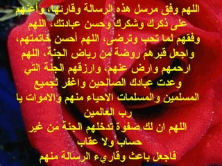 اللهم وفق مرسل هذه الرسالة وقارئها، وأعنهم على ذكرك وشكرك وحسن عبادتك، اللهم وفقهم لما تحب وترضى، اللهم أحسن خاتمتهم، واجعل قبرهم روضة من رياض الجنة، اللهم ارحمهم وارض عنهم، وارزقهم الجنة التي وعدت عبادك الصالحين واغفر لجميع المسلمين والمسلمات الاحياء منهم والاموات يا رب العالمين اللهم   ان   لك   صفوة   تدخلهم   الجنة   من   غير   حساب   ولا   عقاب   فاجعل   باعث وقاريء   الرسالة   منهم 