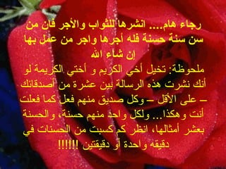 رجاء هام ....  انشرها للثواب والأجر فان من سن سنة حسنة فله أجرها واجر من عمل بها إن شاء الله ملحوظة :  تخيل أخي الكريم و أختي الكريمة لو أنك نشرت هذه الرسالة بين عشرة من   أصدقائك – على الأقل – وكل صديق منهم فعل كما فعلت أنت وهكذا ...  ولكل واحد منهم حسنة، والحسنة بعشر أمثالها، انظر كم كسبت من الحسنات في دقيقه واحدة أو دقيقتين  !!!!!! 