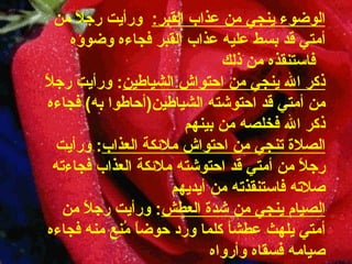 الوضوء ينجي من عذاب القبر :     ورأيت رجلاً من أمتي قد بسط عليه عذاب   القبر فجاءه وضوؤه    فاستنقذه من ذلك ذكر الله ينجي من احتواش   الشياطين :  ورأيت رجلاً من أمتي قد احتوشته الشياطين ( أحاطوا به )   فجاءه ذكر الله فخلصه من بينهم الصلاة تنجي من احتواش ملائكة   العذاب :  ورأيت رجلاً من أمتي قد احتوشته ملائكة العذاب فجاءته   صلاته فاستنقذته من أيديهم الصيام ينجي من شدة العطش :  ورأيت رجلاً من أمتي يلهث عطشأ كلما ورد حوضاً مُنِع منه فجاءه   صيامه فسقاه وأرواه 