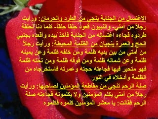 الاغتسال من الجنابة ينجي من الطرد   والحرمان :  ورأيت رجلاً من أمتي -  والنبيون قعود حِلقا حِلقاً -   كلما دنا لحلقة طردوه فجاءه اغتساله من الجنابة فأخذ ًبيده وأقعده   بجنبي الحج والعمرة ينجيان من الظلمة   المحيطة :  ورأيت رجلاً من أمتي من بين يديه ظلمة ومن خلفه ظلمة   وعن يمينه ظلمة وعن شماله ظلمة ومن فوقه ظلمة ومن تحته ظلمة فهو متحير فيها فجاءته   حجته وعمرته فاستخرجاه من الظلمة وأدخلاه في النور صلة الرحم تنجي من مقاطعة المؤمنين   لصاحبها :  ورأيت رجلاً من أمتي يكلم المؤمنين ولا يكلمونه فجاءته   صلة الرحم فقالت :  يا معشر المؤمنين كلموه فكلموه 