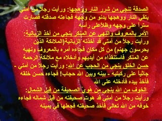 الصدقة تنجي من شرر النار   ووهجها :  ورأيت رجلاً من أمتي يتقي النار ووهجها يدنو من وجهه   فجاءته صدقته فصارت ستراً على وجهه وظلاًعلى رأسه الأمر بالمعروف والنهي عن المنكر ينجي   من أخذ الزبانية :  ورأيت   رجلاً   من   أمتي   قد   أخذته   الزبانية ( الملائكة الذين يحرسون جهنم )  من كل مكان فجاءه أمره   بالمعروف ونهيه عن المنكر فاستنقذاه من أيديهم وأدخلاه مع ملائكة   الرحمة حسن الخلق ينجي من الحجب عن   الله :  ورأيت رجلاً من أمتي  -  جاثياً على ركبتيه   -  بينه وبين الله   حجاب !  فجاءه حسن خلقه فأخذ بيده فأدخله على الله   الخوف من الله ينجي من هُوِيّ   الصحيفة من قِبل الشمال :  ورأيت رجلاً من أمتي قد هوت صحيفته من   قِبل شِماله فجاءه خوفه من الله تعالى فأخذ صحيفته فجعلها في   يمينه 