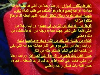 الأفراط يثقلون الميزان :   ورأيت رجلاً من أمتي قد خف ميزانه فجاءته أفراطه ( جمع   فرَط وهو المتقدم في طلب الماء  ليقوم بتهيئة السقيا لقومه ويقال للطفل الميت :  اللهم   اجعله لنا   فرطاً )  فثقلوا   ميزانه الوجل من الله ينقذ   من التردي في جهنم :    ورأيت رجلاً من أمتي قائماً على   شفير جهنم فجاءه وجله من الله فاستنقذه من ذلك   ومضى البكاء من خشية الله ينقذ من النار ويخرج صاحبها   منها :     ورأيت رجلاً من أمتي هوى في النار فجائته   دموعه التي بكى من خشية الله في الدنيا فاستخرجته من   النار حسن الظن بالله ينجي من الرعدة على الصراط :     ورأيت رجلاً من أمتي -   قائماً على الصراط يرعد كما ترعد السعفة   -   فجاءه حسن ظنه بالله فسكَّن رعده   ومضى 