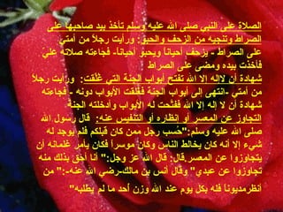 الصلاة على النبي صلى الله عليه وسلم تأخذ بيد صاحبها على الصراط   وتنجيه من الزحف والحبو :  ورأيت رجلاً من أمتي   على الصراط  -   يزحف أحياناً ويحبو أحياناً -  فجاءته صلاته عليّ فأخذت بيده ومضى على   الصراط شهادة أن لاإله إلا الله تفتح أبواب الجنة التي   غُلِّقت :    ورأيت رجلاً من أمتي  - انتهى إلى أبواب   الجنة فغُلقت الأبواب دونه   -  فجاءته شهادة أن لا إله إلا الله ففتَّحت له الأبواب   وأدخلته الجنة التجاوز عن المعسر أو إنظاره أو التنفيس عنه :     قال رسول الله صلى الله عليه وسلم :" حُسب رجل ممن كان قبلكم فلم   يوجد له شيء إلا أنه كان يخالط الناس وكان موسراً فكان يأمر غلمانه أن يتجاوزوا عن   المعسر . قال :  قال الله عز وجل :"  أنا أحق بذلك منه تجاوزوا عن عبدي "  وقال أنس بن   مالك - رضي الله عنه -:"  من أنظرمديوناً فله بكل يوم عند الله وزن أُحد ما لم   يطلبه " 