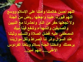 اللهم   أحسن خاتمتنا   وأمتنا على الإسلام ووسع اللهم قبورنا علينا   واجعلها رياض من الجنة ولا تجعلها حفر من النار واحشرنا مع النبيين والصديقين   والشهداء وشفع فينا نبيك المصطفى عليه أفضل الصلاة والتسليم وثبتنا عند السؤال   وانر لنا الصراط وثقل موازيننا برحمتك  وأدخلنا الجنة بسلام وبلغنا الفردوس الأعلى ..... اللهم   آمين .. 