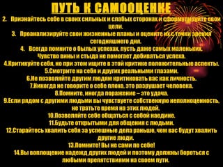 ПУТЬ К САМООЦЕНКЕ Признайтесь себе в своих сильных и слабых сторонах и сформулируйте свои цели. Проанализируйте свои жизненные планы и оцените их с точки зрения сегодняшнего дня. Всегда помните о былых успехах, пусть даже самых маленьких. Чувство вины и стыда не помогает добиваться успеха. 4.Критикуйте себя, но при этом ищите в этой критике положительные аспекты. 5.Смотрите на себя и других реальными глазами. 6.Не позволяйте другим людям критиковать вас как личность. 7.Никогда не говорите о себе плохо, это разрушает человека. 8.Помните, иногда поражение – это удача. 9.Если рядом с другими людьми вы чувствуете собственную неполноценность, не тратьте время на этих людей. 10.Позволяйте себе общаться с собой наедине. 11.Будьте открытыми для общения с людьми. 12.Старайтесь хвалить себя за успешные дела раньше, чем вас будут хвалить другие люди. 13.Помните! Вы не сами по себе! 14.Вы воплощение надежд других людей и поэтому должны бороться с любыми препятствиями на своем пути. 