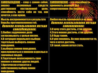 САМОУБЕЖДЕНИЕ  – спор с самим собой, анализ возможных средств достижения поставленной цели, способность вести себя не так, как хочется, а как нужно.  САМОВНУШЕНИЕ   – это способность принимать решения без сопротивления  без анализа. Мысль воспринимается в результате борьбы противоположностей. Правила использования метода самоубеждения: Любое задуманное дело согласовывать с целью жизни. В ситуации морального выбора тщательно выбирать линию поведения. выбирая линию поведения, прислуживаться к мнению взрослых и значимых людей. Тщательно анализировать свое мнение и мнение других людей. Критически относится к собственному выбору линии поведения. Любая мысль принимается на веру. Правила использования метода самовнушения: Я хочу этого достичь, став другим. Этого можно достичь, став другим. Я буду таким. Я уже меняюсь. Во мне появляется то, чего я хотел достичь. Я такой, каким хотел стать. 