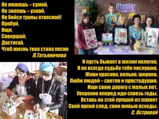 Не можешь – сумей, Не знаешь – узнай, Не бойся тропы отвесной! Пробуй, Ищи, Совершай, Достигай, Чтоб жизнь твоя стала песне Л.Татьяничева И пусть бывает в жизни нелегко, И не всегда судьба тебе послушна, Живи красиво, вольно, широко, Люби людей – светло и простодушно. Ищи свою дорогу с малых лет, Уверенно вперед иди сквозь годы, Оставь на этой лучшей из планет Свой яркий след, свои живые всходы. С. Островой 