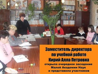 Заместитель директора  по учебной работе Кирий Алла Петровна открыла очередное заседание  Малой Академии Наук  и представила участников 