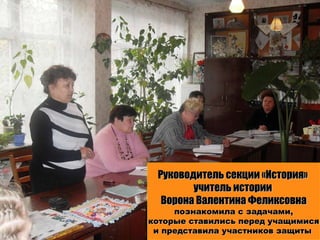 Руководитель секции «История»  учитель истории  Ворона Валентина Феликсовна познакомила с задачами, которые ставились перед учащимися  и представила участников защиты  