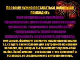 Поэтому нужно постараться побольше приводить мотивационных примеров; формировать жизненные компетенции; развивать творческие способности; продумывать практическую направленность изучаемого материала, тем самым, формируя активную жизненную позицию, т.е. создать такие условия для внутреннего изменения человека, при которых бы сам сможет сделать свой выбор. Какой именно – это зависит от его ценностей и установок, от содержания его внутреннего мира. 