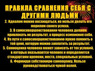 ПРАВИЛА СРАВНЕНИЯ СЕБЯ С ДРУГИМИ ЛЮДЬМИ Идеалом можно восхищаться, но нельзя делать его мерилом своего успеха. В самосовершенствовании человека должен привлекать не результат, а процесс изменения себя. На пути к самосовершенствованию нужно помнить о той цене, которую можно заплатить за результат. Самооценка человека может зависеть от тех условий, в которых оказывается человек и определяется стандартами времени, места, специальных условий. Формируя собственную самооценку. Нельзя  руководствоваться чужой волей. 