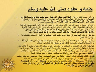 حلمه و عفوه صلى الله عليه وسلم   عن أبي سعيد الخدري قال :  ( بينا النبي صلى الله عليه وسلم يقسم ذات يوم قسما فقال ذو الخويصرة  - رجل من بني تميم -:  يا رسول الله اعدل قال : ( ويلك من يعدل إذا لم أعدل؟ )  فقال عمر :  ائذن لي فلأضرب عنقه، قال :  لا ......) ( صحيح البخاري ) وعن أبي سعيد  - رضي الله عنه -  قال :  بعث علي  - رضي الله عنه -  إلى النبي صلى الله عليه وسلم بذهيبة فقسمها ... فأقبل رجل غائر العينين مشرف الوجنتين ناتئ الجبين كث اللحية محلوق فقال :  اتق الله يا محمد، فقال :  ( من يطع الله إذا عصيت أيأمنني الله على أهل الأرض فلا تأمنونني فسأله رجل قتله أحسبه خالد بن الوليد فمنعه ) ( متفق عليه ) يعترض له  ( ذو الخويصرة  )  بجفاء وهو يقسم للناس حظّهم من المال ؛ فيناديه بفظاظة يا رسول الله  اعدل !  و يأتي آخر رافعاً صوته، متطاولاً عليه يدعوه باسمه ( يا محمد )  مجرّداً من نعت الرسالة والاصطفاء !  فيقول بملء فمه  ( اتق الله يا محمد )  فلا تظلم في العطاء ! إنها كلمة غاية في الشناعة و الصّلف في حق خير البرية صلى الله عليه وسلم و أزكاهم عند الله تبارك وتعالى، المؤتمن على وحيه، وتبليغ رسالاته، و بيان شرعه، و حلاله وحرامه، المخيّر حين نبوّته بين أن يكون ملكا أو عبدا فاختار العبودية، أتغرّه لعاعة من متاع الدنيا فينقض عهده مع ربه !  ويجرح أمانته، ويخالف رسالته و يهدم مبادئه العليا !!! لقد كان لتلك الكلمات الجائرة صدى عنيفاً على سمع أصحاب رسول الله صلى الله عليه وسلم، فأشعلت فتيل الغضب في نفوسهم، و تبادروا لقتله، فما كان من الحبيب صلى الله عليه وسلم إلا أن منعهم ذلك، و اكتفى بالتأنيب والعتاب المؤثر  ( ويحك )   و في رواية  ( ويلك،من يطع الله إذا عصيت أيأمنني الله على أهل الأرض فلا تأمنونني ) ، وفي رواية  ( أو لست أحق أهل الأرض أن أطيع الله؟ ) .   