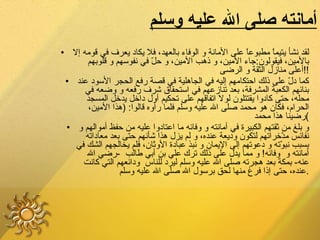 أمانته صلى الله عليه وسلم لقد نشأ يتيماً مطبوعاً على الأمانة و الوفاء بالعهد، فلا يكاد يعرف في قومه إلا بالأمين، فيقولون : جاء الأمين، و ذهب الأمين، و حلّ في نفوسهم و قلوبهم أعلى منازل الثقة و الرضى !! كما دلّ على ذلك احتكامهم إليه في الجاهلية في قصة رفع الحجر الأسود عند بنائهم الكعبة المشرفة، بعد تنازعهم في استحقاق شرف رفعه و وضعه في محله، حتى كادوا يقتتلون لولا اتفاقهم على تحكيم أول داخل يدخل المسجد الحرام، فكان هو محمد صلى الله عليه وسلم فلما رأوه قالوا : ( هذا الأمين، رضينا هذا محمد ) و بلغ من ثقتهم الكبيرة في أمانته و وفائه ما اعتادوا عليه من حفظ أموالهم و نفائس مدّخراتهم لتكون وديعة عنده، و لم يزل هذا شأنهم حتى بعد معاداته بسبب نبوّته و دعوتهم إلى الإيمان و نبذ عبادة الأوثان، فلم يخالجهم الشك في أمانته و  وفائه !  و مما يدل على ذلك ترك علي بن أبي طالب   - رضي الله عنه -  بمكة بعد هجرته صلى الله عليه وسلم ليرد للناس  ودائعهم التي كانت عنده، حتى إذا فرغ منها لحق برسول الله صلى الله عليه وسلم . 