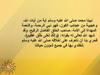 نبينا محمد صلى الله عليه وسلم آية من آيات الله، وعجيبة من عجائب الكون، فهو نبي الرحمة، والنعمة المهداة إلى الأمة، صاحب الخلق الفاضل الرفيع، وقد شهد الله تعالى له بقوله : ( وَإِنَّكَ لَعَلى خُلُقٍ عَظِيمٍ ) ، فحري بنا أن نتعرف على أخلاقه صلى الله عليه وسلم لنقتدي بها في جميع شؤون حياتنا . 