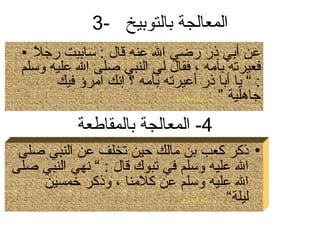 3- المعالجة بالتوبيخ  عن أبي ذر رضي الله عنه قال  :  ساببت رجلاً فعيرته بأمه ، فقال لي النبي صلى الله عليه وسلم  : ”  يا أبا ذر أعيرته بأمه ؟ إنك امرؤ فيك جاهلية ”  .   رواه البخاري 4-  المعالجة بالمقاطعة  ذكر كعب بن مالك حين تخلف عن النبي صلى الله عليه وسلم في تبوك قال  : ”  نهي النبي صلى الله عليه وسلم عن كلامنا ، وذكر خمسين ليلة“  .   رواه البخاري 