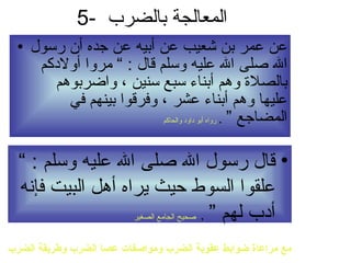 5- المعالجة بالضرب  عن عمر بن شعيب عن أبيه عن جده أن رسول الله صلى الله عليه وسلم قال  : ”  مروا أولادكم بالصلاة وهم أبناء سبع سنين ، واضربوهم عليها وهم أبناء عشر ، وفرقوا بينهم في المضاجع ”   .   رواه أبو داود والحاكم قال رسول الله صلى الله عليه وسلم  : ”  علقوا السوط حيث يراه أهل البيت فإنه أدب لهم ”   .  صحيح الجامع الصغير مع مراعاة ضوابط عقوبة الضرب ومواصفات عصا الضرب وطريقة الضرب 