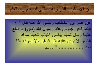 من الأساليب التربوية المثلى للمعلم والمتعلم  ”  عن عمر بن الخطاب رضي الله عنه قال بينما نحن جلوس عند رسول الله  ( ص )  إذ طلع علينا رجل شديد بياض الثياب شديد سواد الشعر لا يرى عليه أثر السفر ولا يعرفه منا أحد  ................ ”  رواه مسلم 