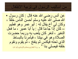 من أساليب الرسول في تربية الأطفال  عن أنس رضي الله عنه قال  :  كان رسول الله صلى الله عليه وسلم أحسن الناس خلقاً ، وكان لي أخ يقال له  :  أبو عمر وهو فطيم – كان إذا جاءنا قال  :  يا أبا عمير ، ما فعل النغير ، لنغر كان يلعب به وربما حضرت الصلاة وهو في بيتنا ، فيأمرنا بالبساط الذي تحته فيكنس ثم ينفخ ، ثم يقوم ونقوم خلفه فيصلي بنا ”  .   رواه البخاري ومسلم والترمذي وأبو داود 