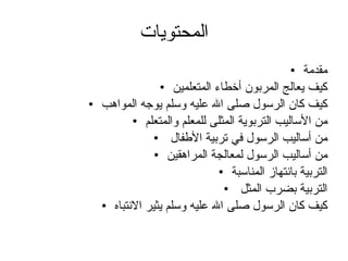 المحتويات مقدمة كيف يعالج المربون أخطاء المتعلمين كيف كان الرسول صلى الله عليه وسلم يوجه المواهب من الأساليب التربوية المثلى للمعلم والمتعلم من أساليب الرسول في تربية الأطفال  من أساليب الرسول لمعالجة المراهقين التربية بانتهاز المناسبة التربية بضرب المثل  كيف كان الرسول صلى الله عليه وسلم يثير الانتباه 