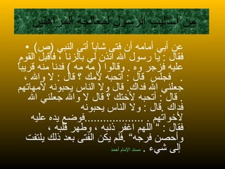 من أساليب الرسول لمعالجة المراهقين  عن أبي أمامه أن فتى شاباً أتى النبي  ( ص )  فقال  :  يا رسول الله ائذن لي بالزنا ، فأقبل القوم عليه فزجر وه  .  وقالوا  (  مه مه  )  فدنا منه قريباً  .  فجلس  قال  :  أتحبه لأمك ؟ قال  :  لا والله ، جعلني الله فداك .  قال ولا الناس يحبونه لأمهاتهم  .  قال  :  أتحبه لأختك ؟ قال لا والله جعلني الله فداك  . قال  :  ولا الناس يحبونه لأخواتهم  . ................... فوضع يده عليه فقال  : ”  اللهم اغفر ذنبه ، وطهر قلبه ، وأحصن فرجه“  . فلم يكن الفتى بعد ذلك يلتفت إلى شيء  .   مسند الإمام أحمد   