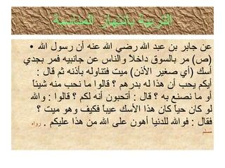 التربية بانتهاز المناسبة عن جابر بن عبد الله رضي الله عنه أن رسول الله  ( ص )  مر بالسوق داخلاً والناس عن جانبيه فمر بجدي أسك  ( أي صغير الأذن )  ميت فتناوله بأذنه ثم قال  :  أيكم يحب أن هذا له بدرهم ؟ قالوا ما نحب منه شيئاً أو ما نصنع به ؟ قال  :  أتحبون أنه لكم ؟ قالوا  :  والله لو كان حياً كان هذا الأسك عيباً فكيف وهو ميت ؟ فقال  :  فوالله للدنيا أهون على الله من هذا عليكم  .   رواه مسلم 