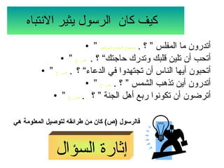 كيف كان  الرسول يثير الانتباه   ”  أتدرون ما المفلس ” ؟  .  صحيح الجامع الصغير ”  أتحب أن تلين قلبك وتدرك حاجتك“ ؟  .  ص  . ج ”  أتحبون أيها الناس أن تجتهدوا في الدعاء“ ؟  .  ص  . ج ”  أتدرون أين تذهب الشمس ” ؟  .  ص  . ج ”  أترضون أن تكونوا ربع أهل الجنة ” ؟  .  ص  . ج فالرسول  ( ص )  كان من طرائقه لتوصيل المعلومة هي   إثارة السؤال   