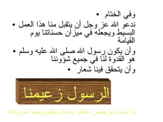 وفي الختام  ندعو الله عز وجل أن يتقبل منا هذا العمل البسيط ويجعله في ميزان حسناتنا يوم القيامة  وأن يكون رسول الله صلى الله عليه وسلم هو القدوة لنا في جميع شؤوننا  وأن يتحقق فينا شعار  الرسول زعيمنا  ولا تنسونا من خالص دعائكم  والسلام عليكم ورحمة الله وبركاته   