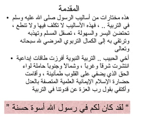 المقدمة  هذه مختارات من أساليب الرسول صلى الله عليه وسلم في التربية  ..  ، فهذه الأساليب لا تكلف فيها ولا تنطع ، تحتضن اليسر والسهولة ، تصقل المسلم وتهذبه وترتقي به إلى الكمال التربوي المرضي لله سبحانه وتعالى  أخي الحبيب  ..  التربية النبوية أفرزت طاقات إبداعية انتشرت شرقاً وغرباً ، وشمالاً وجنوباً حاملة لواء الحق الذي يضفي على القلوب طمأنينة ، وأقامت حضارة الإسلام الإيمانية العلمية المتصفة بالعدل وأكتفي بقول رب العزة عن قدوتنا في التربية  ”  لقد كان لكم في رسول الله أسوة حسنة ”  