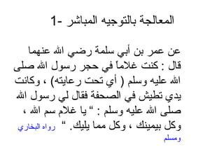 1-  المعالجة بالتوجيه المباشر عن عمر بن أبي سلمة رضي الله عنهما قال  :  كنت غلاماً في حجر رسول الله صلى الله عليه وسلم  (  أي تحت رعايته )  ، وكانت يدي تطيش في الصحفة فقال لي رسول الله صلى الله عليه وسلم  : ”  يا غلام سم الله ، وكل بيمينك ، وكل مما يليك . ”  رواه البخاري ومسلم 