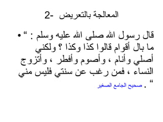 2-  المعالجة بالتعريض  قال رسول الله صلى الله عليه وسلم  : ”  ما بال أقوام قالوا كذا وكذا ؟ ولكني أصلي وأنام ، وأصوم وأفطر ، وأتزوج النساء ، فمن رغب عن سنتي فليس مني ”  .   صحيح الجامع الصغير 