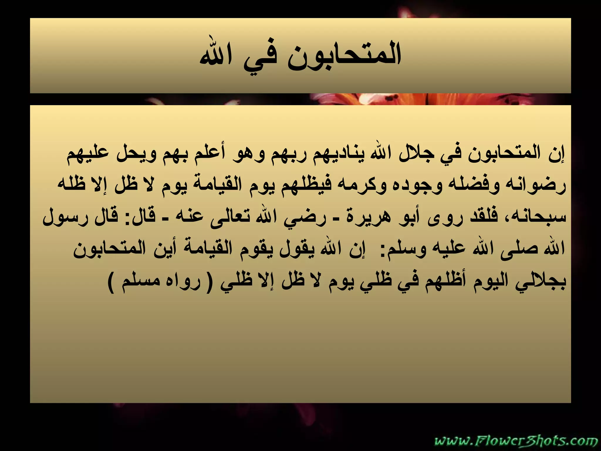 المتحابون في الله إن المتحابون في جلال الله يناديهم ربهم وهو أعلم بهم ويحل عليهم  رضوانه وفضله   وجوده وكرمه فيظلهم يوم القيامة ي و م لا ظل إلا ظله  سبحانه، فلقد روى أبو هريرة   -  رضي   الله تعالى عنه   -  قال :  قال رسول  الله صلى الله عليه وسلم :  إن الله يقول يقوم   القيامة أين المتحابون  بجلالي اليوم أظلهم في ظلي يوم لا ظل إلا ظلي  (  رواه مسلم   ) 