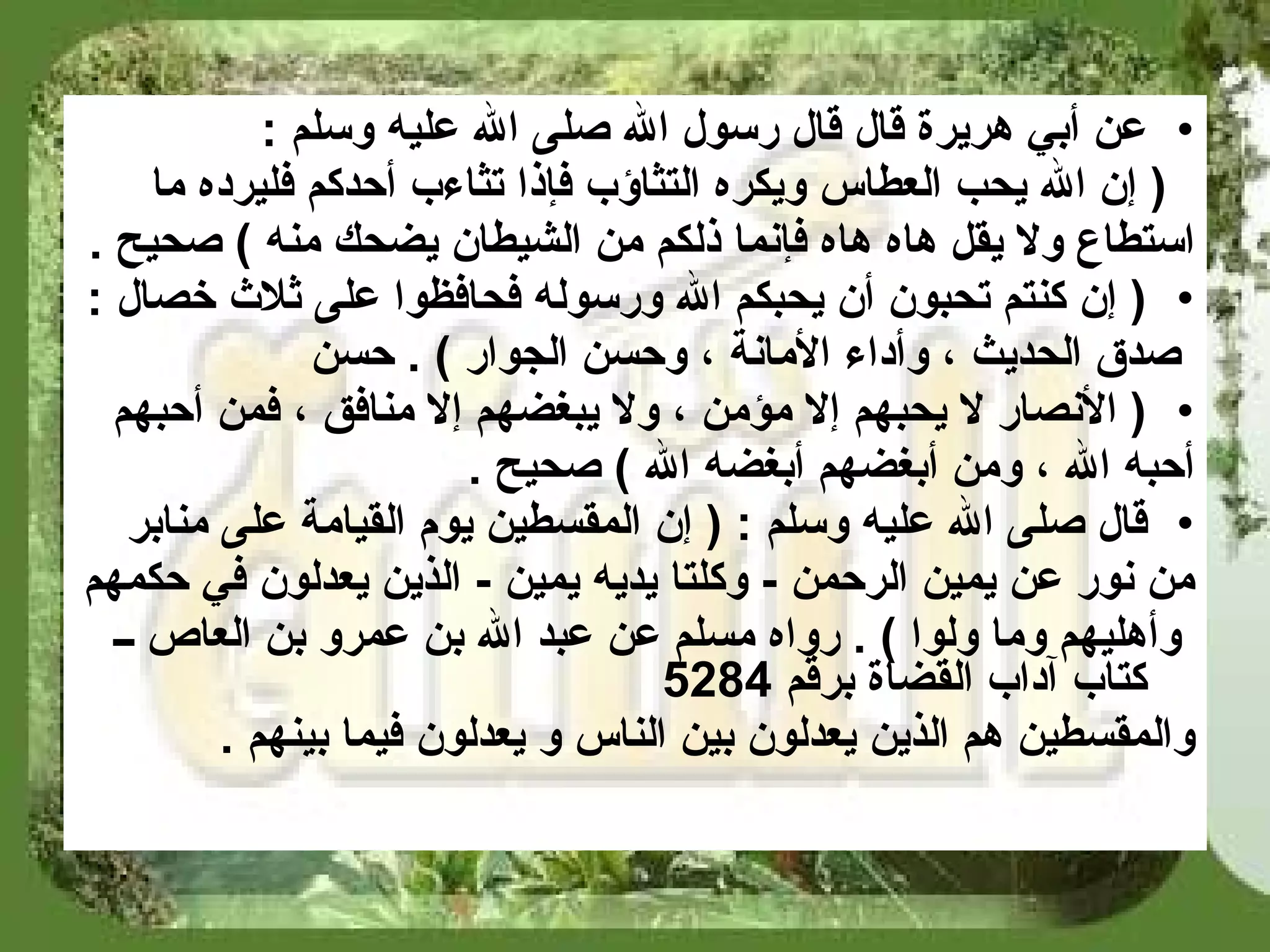 عن أبي هريرة قال قال رسول الله صلى الله عليه وسلم  : (  إن الله يحب العطاس ويكره التثاؤب فإذا تثاءب أحدكم فليرده ما  استطاع ولا يقل هاه هاه فإنما ذلكم من الشيطان يضحك منه  )   صحيح   . (  إن كنتم تحبون أن يحبكم الله ورسوله فحافظوا على ثلاث خصال  : صدق الحديث ، وأداء الأمانة ، وحسن الجوار  )  .  حسن (  الأنصار لا يحبهم إلا مؤمن ، ولا يبغضهم إلا منافق ، فمن أحبهم  أحبه الله ، ومن أبغضهم أبغضه الله  )   صحيح   . قال صلى الله عليه وسلم  : (  إن المقسطين يوم القيامة على منابر  من نور عن يمين الرحمن  -  وكلتا يديه يمين  -  الذين يعدلون في حكمهم وأهليهم وما ولوا  ) .  رواه مسلم عن عبد الله بن عمرو بن العاص ــ كتاب آداب القضاة برقم  5284   والمقسطين هم الذين يعدلون بين الناس و يعدلون فيما بينهم   . 