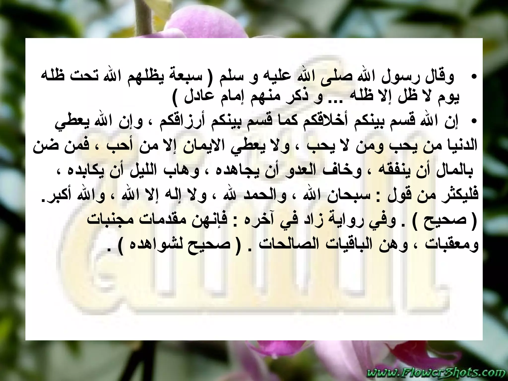 وقال رسول الله صلى الله عليه و سلم  (  سبعة يظلهم الله تحت ظله يوم لا ظل إلا ظله  ...  و ذكر منهم إمام عادل  ) إن الله قسم بينكم أخلاقكم كما قسم بينكم أرزاقكم ، وإن الله يعطي  الدنيا من يحب ومن لا يحب ، ولا يعطي الايمان إلا من أحب ، فمن ضن بالمال أن ينفقه ، وخاف العدو أن يجاهده ، وهاب الليل أن يكابده ،  فليكثر من قول  :  سبحان الله ، والحمد لله ، ولا إله إلا الله ، والله أكبر .  (  صحيح  ) .  وفي رواية زاد في آخره  :  فإنهن مقدمات مجنبات  ومعقبات ، وهن الباقيات الصالحات  . (  صحيح لشواهده  ) .  