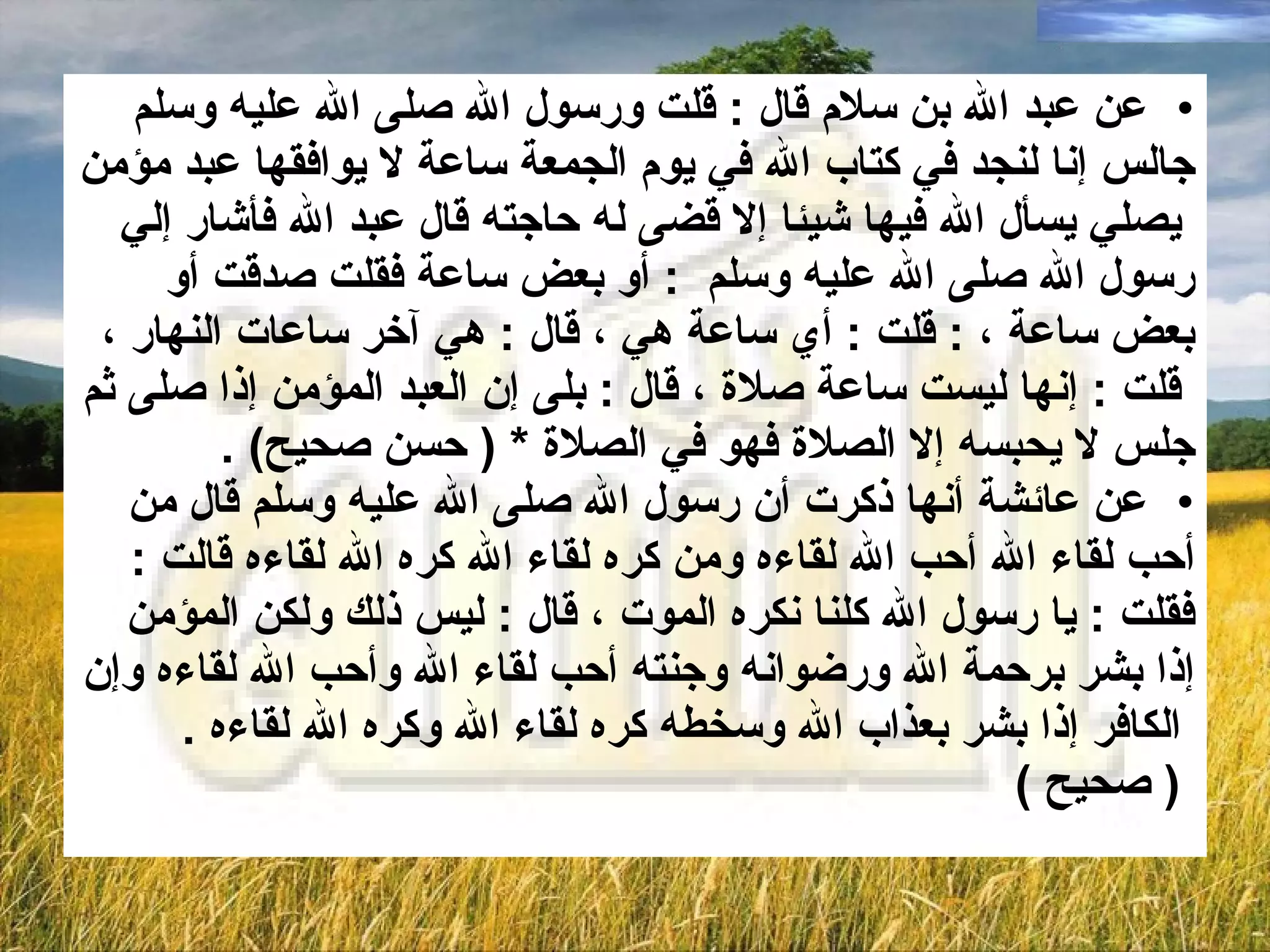 عن عبد الله بن سلام قال  :  قلت ورسول الله صلى الله عليه وسلم  جالس إنا لنجد في   كتاب الله في يوم الجمعة ساعة لا يوافقها عبد مؤمن يصلي يسأل الله فيها شيئا إلا قضى له حاجته قال عبد الله فأشار إلي  رسول الله صلى الله عليه وسلم  :  أو بعض ساعة فقلت صدقت أو  بعض ساعة  ،  :  قلت  :  أي ساعة هي  ،  قال  :  هي آخر ساعات النهار  ، قلت  :  إنها ليست ساعة صلاة  ،  قال  :  بلى إن العبد المؤمن إذا صلى ثم  جلس لا يحبسه إلا الصلاة فهو في الصلاة  * (  حسن صحيح ) . عن عائشة أنها ذكرت أن رسول الله صلى الله عليه وسلم قال من  أحب لقاء الله أحب الله لقاءه ومن كره لقاء الله كره الله لقاءه قالت  :  فقلت   :   يا رسول الله كلنا نكره الموت  ،  قال   :   ليس ذلك ولكن المؤمن  إذا بشر برحمة الله ورضوانه وجنته أحب لقاء الله وأحب الله لقاءه وإن الكافر إذا بشر بعذاب الله وسخطه كره لقاء الله وكره الله لقاءه  . (  صحيح  )   
