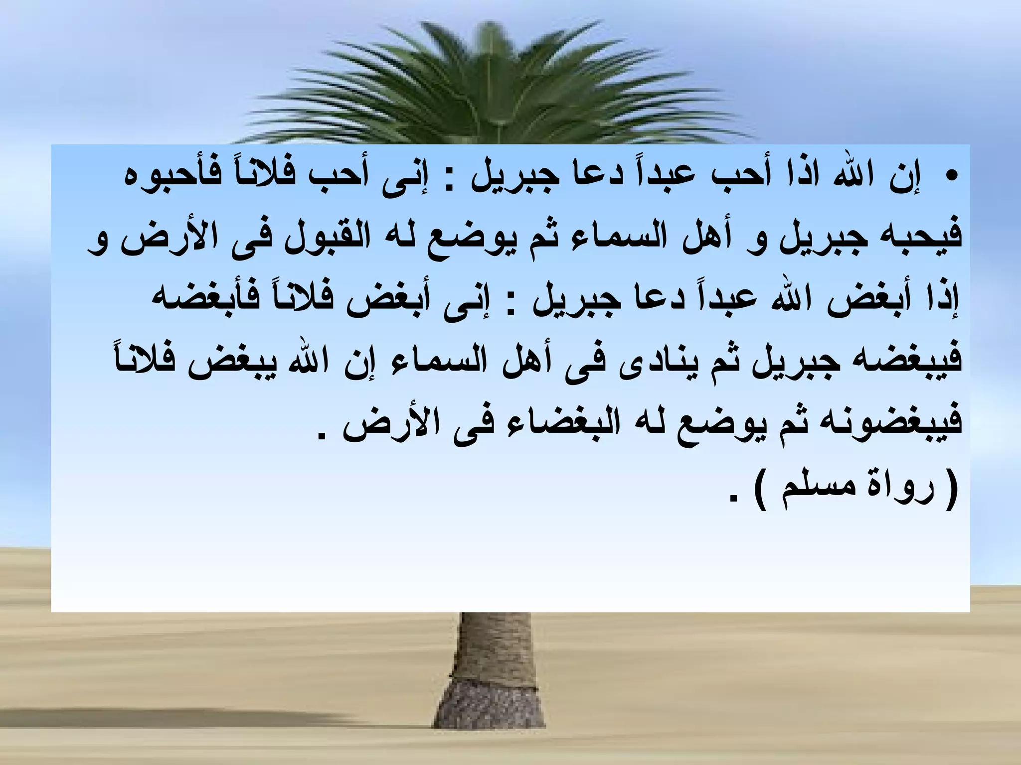 إن الله اذا أحب عبداً دعا جبريل  :  إنى أحب فلاناً فأحبوه  فيحبه جبريل و أهل السماء ثم يوضع له القبول فى الأرض و  إ ذا  أ بغض الله عبداً دعا جبريل  :  إنى أبغض فلاناً فأبغضه  فيبغض ه  جبريل ثم ينادى فى أهل السماء إن الله يبغض فلاناً  فيبغضونه ثم يوضع له البغضاء فى الأرض   . (  رواة مسلم  ) .  