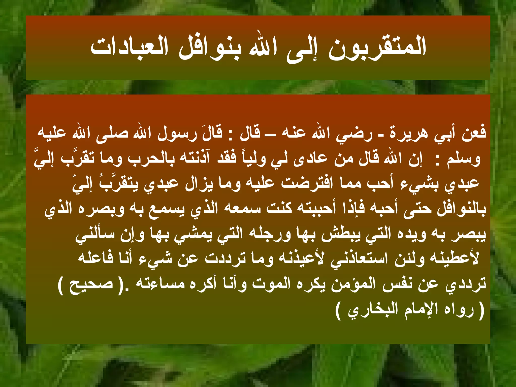 فعن أبي هريرة   -  رضي الله عنه   – قال   :   قالَ رسول الله صلى الله عليه وسلم   :   إن   الله قال من عادى لي ولياً فقد آذنته بالحرب وما تقرَّب إليَّ عبدي بشيء أحب مما   افترضت عليه وما يزال عبدي يتقرَّبُ إليّ  بالنوافل حتى أحبه فإذا أحببته كنت سمعه   الذي يسمع به وبصره الذي  يبصر به ويده التي يبطش بها ورجله التي يمشي بها وإن سألني لأعطينه ولئن استعاذني لأعيذنه وما ترددت عن شيء أنا فاعله  ترددي عن نفس المؤمن   يكره الموت وأنا أكره مساءته  .(  صحيح  ) (  رواه الإمام البخاري   ) المتقربون إلى الله بنوافل العبادات 