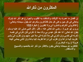 المكثرون من ذكر الله إن أفضل ما عمرت به الأوقات واشتغلت به القلوب والجوارح هو ذكر الله تبارك  وتعالى   في كل حين وعلى كل حال فالذاكرون يذكرهم الله يقول سبحانه وتعالى :  (  فاذكروني أذكركم   واشكروا لي ولا تكفرون   )  البقرة :152   وروى أبو هريرة   -  رضي الله تعالى عنه   – قال   :  قال النبي صلى الله عليه وسلم   :   يقول الله   تعالى :  أنا عند ظن عبدي بي وأنا معه إذ ذكرني فإن ذكرني في نفسه  ذكرته في نفسي وإن   ذكرني في ملأ ذكرته في ملأ خير منهم وإن تقرَّب إليَّ بشبر تقربت إليه ذراعاً وإن   تقرَّب إليَّ ذراعاً تقربت إليه باعاً وإن أتاني يمشي أتيته  هرولة  (   رواه البخاري   ) . فالتقرب لله سبحانه وتعالى يكون  ب الإكثار من ذكر الله بالتحميد والتسبيح والاستغفار .  