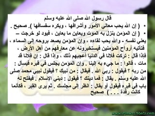 قال رسول الله صلى الله عليه وسلم (  إن الله يحب معالي الأمور وأشرافها ، ويكره سفسافها   ) .  صحيح   . (  إن المؤمن ينزل به الموت ويعاين ما يعاين ، فيود لو خرجت  –  يعني نفسه  -   والله يحب لقاءه ، وإن المؤمن يصعد بروحه إلى السماء ، فتأتيه أرواح المؤمنين فيستخبرونه عن معارفهم من أهل الأرض ،  فإذا قال  :  تركت فلانا في الدنيا أعجبهم ذلك ، وإذا قال  :  إن فلانا قد  مات ، قالوا  :  ما جيء به إلينا  .  وإن المؤمن يجلس في قبره فيسأل  :  من ربه ؟ فيقول  :  ربي الله  .  فيقال  :  من نبيك ؟ فيقول نبيي محمد صلى  الله عليه وسلم  .  ي قال  :  فما دينك ؟  فيقول   :  ديني الإسلام  .  فيفتح له  باب في قبره فيقول أو يقال  :  انظر إلى مجلسك  .  ثم يرى القبر ، فكأنما كانت رقدة  .  . . )  صحيح 