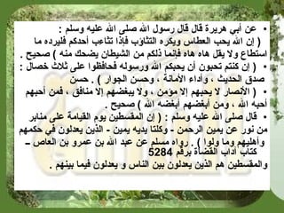 عن أبي هريرة قال قال رسول الله صلى الله عليه وسلم  : (  إن الله يحب العطاس ويكره التثاؤب فإذا تثاءب أحدكم فليرده ما  استطاع ولا يقل هاه هاه فإنما ذلكم من الشيطان يضحك منه  )   صحيح   . (  إن كنتم تحبون أن يحبكم الله ورسوله فحافظوا على ثلاث خصال  : صدق الحديث ، وأداء الأمانة ، وحسن الجوار  )  .  حسن (  الأنصار لا يحبهم إلا مؤمن ، ولا يبغضهم إلا منافق ، فمن أحبهم  أحبه الله ، ومن أبغضهم أبغضه الله  )   صحيح   . قال صلى الله عليه وسلم  : (  إن المقسطين يوم القيامة على منابر  من نور عن يمين الرحمن  -  وكلتا يديه يمين  -  الذين يعدلون في حكمهم وأهليهم وما ولوا  ) .  رواه مسلم عن عبد الله بن عمرو بن العاص ــ كتاب آداب القضاة برقم  5284   والمقسطين هم الذين يعدلون بين الناس و يعدلون فيما بينهم   . 