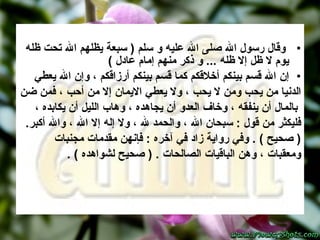 وقال رسول الله صلى الله عليه و سلم  (  سبعة يظلهم الله تحت ظله يوم لا ظل إلا ظله  ...  و ذكر منهم إمام عادل  ) إن الله قسم بينكم أخلاقكم كما قسم بينكم أرزاقكم ، وإن الله يعطي  الدنيا من يحب ومن لا يحب ، ولا يعطي الايمان إلا من أحب ، فمن ضن بالمال أن ينفقه ، وخاف العدو أن يجاهده ، وهاب الليل أن يكابده ،  فليكثر من قول  :  سبحان الله ، والحمد لله ، ولا إله إلا الله ، والله أكبر .  (  صحيح  ) .  وفي رواية زاد في آخره  :  فإنهن مقدمات مجنبات  ومعقبات ، وهن الباقيات الصالحات  . (  صحيح لشواهده  ) .  