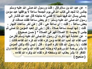 عن عبد الله بن سلام قال  :  قلت ورسول الله صلى الله عليه وسلم  جالس إنا لنجد في   كتاب الله في يوم الجمعة ساعة لا يوافقها عبد مؤمن يصلي يسأل الله فيها شيئا إلا قضى له حاجته قال عبد الله فأشار إلي  رسول الله صلى الله عليه وسلم  :  أو بعض ساعة فقلت صدقت أو  بعض ساعة  ،  :  قلت  :  أي ساعة هي  ،  قال  :  هي آخر ساعات النهار  ، قلت  :  إنها ليست ساعة صلاة  ،  قال  :  بلى إن العبد المؤمن إذا صلى ثم  جلس لا يحبسه إلا الصلاة فهو في الصلاة  * (  حسن صحيح ) . عن عائشة أنها ذكرت أن رسول الله صلى الله عليه وسلم قال من  أحب لقاء الله أحب الله لقاءه ومن كره لقاء الله كره الله لقاءه قالت  :  فقلت   :   يا رسول الله كلنا نكره الموت  ،  قال   :   ليس ذلك ولكن المؤمن  إذا بشر برحمة الله ورضوانه وجنته أحب لقاء الله وأحب الله لقاءه وإن الكافر إذا بشر بعذاب الله وسخطه كره لقاء الله وكره الله لقاءه  . (  صحيح  )   