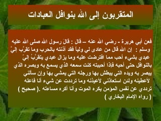 فعن أبي هريرة   -  رضي الله عنه   – قال   :   قالَ رسول الله صلى الله عليه وسلم   :   إن   الله قال من عادى لي ولياً فقد آذنته بالحرب وما تقرَّب إليَّ عبدي بشيء أحب مما   افترضت عليه وما يزال عبدي يتقرَّبُ إليّ  بالنوافل حتى أحبه فإذا أحببته كنت سمعه   الذي يسمع به وبصره الذي  يبصر به ويده التي يبطش بها ورجله التي يمشي بها وإن سألني لأعطينه ولئن استعاذني لأعيذنه وما ترددت عن شيء أنا فاعله  ترددي عن نفس المؤمن   يكره الموت وأنا أكره مساءته  .(  صحيح  ) (  رواه الإمام البخاري   ) المتقربون إلى الله بنوافل العبادات 