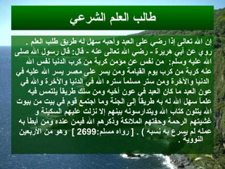 طالب العلم الشرعي إن الله تعالى إذا رضي على العبد وأحبه سهل له طريق طلب العلم  . روي عن أبي هريرة   -  رضي   الله تعالى عنه   -  قال :  قال رسول الله صلى  الله عليه وسلم :  من نفس عن مؤمن كربة من   كرب الدنيا نفس الله  عنه كربة من كرب يوم القيامة ومن يسر على معسر يسر الله عليه   في الدنيا والآخرة ومن ستر مسلماً ستره الله في الدنيا والآخرة والله في  عون العبد   ما كان العبد في عون أخيه ومن سلك طريقاً يلتمس فيه  علماً سهل الله له به طريقاً   إلى الجنة وما اجتمع قوم في بيت من بيوت  الله يتلون كتاب الله ويتدارسونه بينهم إلا   نزلت عليهم السكينة   و   غشيتهم الرحمة وحفتهم الملائكة وذكرهم الله فيمن عنده ومن  أ بطأ   به  عمله لم يسرع به نسبه  ) . [  رواه مسلم :2699   ]   وهو من الأربعين النووية  . 
