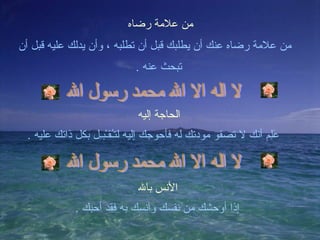 من علامة رضاه من علامة رضاه عنك أن يطلبك قبل أن تطلبه ، وأن يدلك عليه قبل أن تبحث عنه  . لا اله الا الله محمد رسول الله الحاجة إليه عَلِم أنك لا تصفو مودتك له فأحوجك إليه لتـُقـْبـِل بكل ذاتك عليه  . لا اله الا الله محمد رسول الله الأنس بالله إذا أوحشك من نفسك وآنسك به فقد أحبك  . 