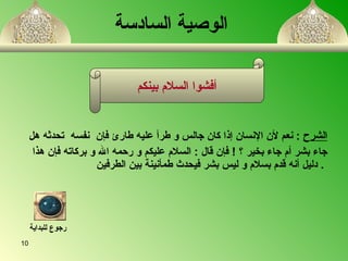 الوصية السادسة الشرح   :  نعم لأن الإنسان إذا كان جالس و طرأ عليه طار ئ  فإن  نفس ه   تحدث ه  هل  جاء بشر أم جاء بخير ؟   !  فإن قال  :  السلام عليكم و رحمه الله و بركاته فإن هذا دليل أن ه  قدم بسلام و ليس بشر فيحدث طمأنينة بين الطرفين   .   أفشوا السلام بينكم رجوع للبداية 