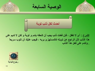 الوصية السابعة الشرح   :  أى لا تغفل  ،  فإن فعلت ذنب يجب أن تلحق ه  بندم و توبة و لكن لا تديم على هذا الذنب لأن الراجع عن توبت ه  كالمستهز ئ  بربه  ،  فيجب عليك أن تتوب سريعاً وتندم على فعل هذا الذنب   . أحدث لكل ذنب توبة   رجوع للبداية 