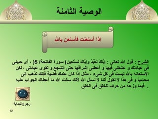 الوصية الثامنة   الشرح   :  قول الله تعالى   :  إِيَّاكَ نَعْبُدُ وإِيَّاكَ نَسْتَعِين )  سورة الفاتحة / 5 (   ،   أى حببنى فى عبادتك و عشقنى فيها و أعطنى إشراقها حتى أتشجع و تقوى عبادتى  ،  لكن  الإستعانه بالله ليست فى كل شىء  ،  مثال إذا كان عندك قضية فإنك تذهب إلى  محامياً و فى هذا لا نقول أننا لا نسأل الله لأنك سألت الله ما أعطاك الجواب عليه  فيما وزعه من حرف للخلق فى الخلق   . إذا أستعنت فأستعن بالله رجوع للبداية 