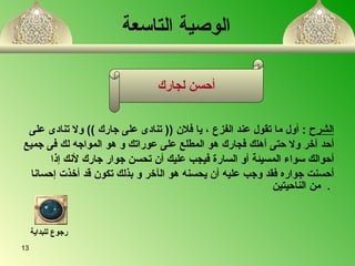 الوصية التاسعة الشرح   :  أ ول ما تقول عند الفزع  ،  يا فلان  ((  تنادى على جارك  ))  ولا تنادى على  أحد  آ خر ولا حتى أهلك فجارك هو المطلع على عوراتك و هو المواج ه  لك فى جميع أحوالك سواء المسيئة أو السارة فيجب عليك   أن تحسن جوار جارك لأنك إذا  أحسنت جواره فقد وجب عليه أن يحسن ه  هو ال آ خر و بذلك تكون قد أخذت إحسانا من الناحيتين   .   أحسن لجارك رجوع للبداية 