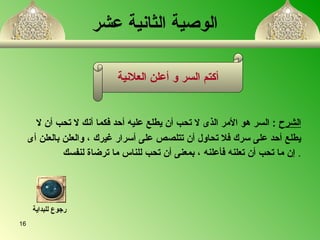 الوصية الثانية عشر     الشرح   :  السر هو الأمر الذى لا تحب أن يطلع عليه أحد فكما أنك لا تحب أن لا  يطلع أحد على سرك فلا تحاول أن تت ل صص على أسرار غيرك  ،  والعلن بالعلن أى إن ما تحب أن تعلن ه  فأعلن ه ،  بمعنى أن تحب للناس ما ترضاة لنفسك   . أكتم السر و أعلن العلانية رجوع للبداية 