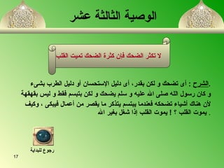   الوصية الثالثة عشر   الشرح   :  أى تضحك و لكن بقدر ،   أ ى دليل الإستحسان  أ و دليل الطرب بشىء  . و كان رسول ال ل ه صلى الله عليه و سلم يضحك و لكن بتبسم فقط و ليس بقهقهة  لأن هناك  أ شياء تضحك ه  فعندما يبتسم يتذكر ما يقصر من  أ عمال فيبكى  ،  وكيف  يموت القلب   ؟   !  يموت القلب إذا شغل بغير الله   . لا تكثر الضحك فإن كثرة الضحك تميت القلب   رجوع للبداية 